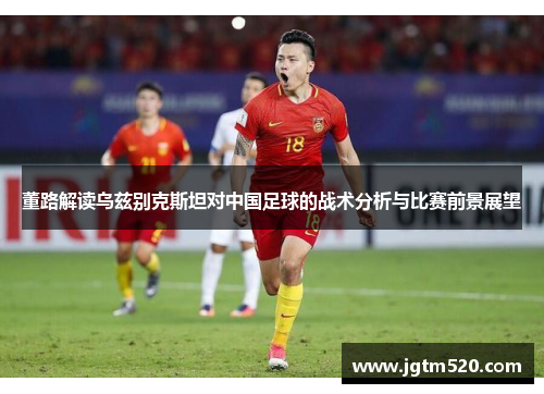 董路解读乌兹别克斯坦对中国足球的战术分析与比赛前景展望